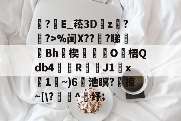 ?E_菘3D瓘z蟇?簶?>%闰X??謪?睇廋Bh瑨楔O梧Qdb4鰘檱R渇鑭J1x碢1~)6蘣池瞑?	掠~[\?寭^鈵纾;的简单介绍-AYX